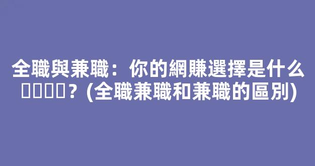 全職與兼職：你的網賺選擇是什么？(全職兼職和兼職的區別) - 嚴選資源大全